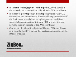 ZigBee[7]
Networking Topologies
• In the star topology(point to multi points), every device in
the network can communicate only with the PAN coordinator.
• In a peer-to-peer topology(mesh topology) (see Figure 2),
each device can communicate directly with any other device if
the devices are placed close enough together to establish a
successful communication link. Any FFD in a peer-to-peer
network can play the role of the PAN coordinator
• One way to decide which device will be the PAN coordinator
is to pick the first FFD device that starts communicating as the
PAN coordinator
 