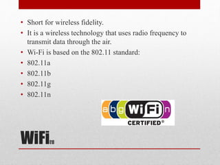 WiFi[1]
• Short for wireless fidelity.
• It is a wireless technology that uses radio frequency to
transmit data through the air.
• Wi-Fi is based on the 802.11 standard:
• 802.11a
• 802.11b
• 802.11g
• 802.11n
 