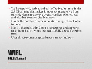 WiFi[4]
802.11b Standard
• Well-supported, stable, and cost effective, but runs in the
2.4 GHz range that makes it prone to interference from
other devices (microwave ovens, cordless phones, etc)
and also has security disadvantages.
• Limits the number of access points in range of each other
to three.
• Has 11 channels, with 3 non-overlapping, and supports
rates from 1 to 11 Mbps, but realistically about 4-5 Mbps
max.
• Uses direct-sequence spread-spectrum technology.
 