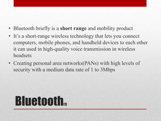 Bluetooth[1]
• Bluetooth briefly is a short range and mobility product
• It’s a short-range wireless technology that lets you connect
computers, mobile phones, and handheld devices to each other
it can used in high-quality voice transmission in wireless
headsets
• Creating personal area networks(PANs) with high levels of
security with a medium data rate of 1 to 3Mbps
 