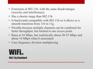 WiFi[6]
802.11g Standard
• Extension of 802.11b, with the same disadvantages
(security and interference).
• Has a shorter range than 802.11b.
• Is backwards compatible with 802.11b so it allows or a
smooth transition from 11b to 11g.
• Flexible because multiple channels can be combined for
faster throughput, but limited to one access point.
• Runs at 54 Mbps, but realistically about 20-25 Mbps and
about 14 Mbps when b associated
• Uses frequency division multiplexing
 
