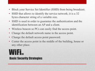 WiFi[9]
Basic Security Strategies
• Block your Service Set Identifier (SSID) from being broadcast.
• SSID that allows to identify the service network; it is a 32
bytes character string of a variable size.
• SSID is used in order to guarantee the authentication and the
identification between an AP and a client.
• Wireless beacon so PCs can easily find the access point.
• Change the default network name in the access point.
• Change the default access point password.
• Center the access point in the middle of the building, house or
any other place.
 