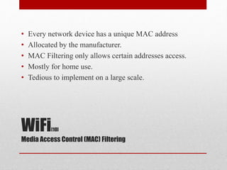 WiFi[10]
Media Access Control (MAC) Filtering
• Every network device has a unique MAC address
• Allocated by the manufacturer.
• MAC Filtering only allows certain addresses access.
• Mostly for home use.
• Tedious to implement on a large scale.
 