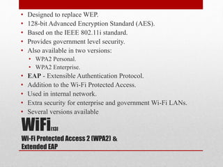 WiFi[13]
&Wi-Fi Protected Access 2 (WPA2)
Extended EAP
• Designed to replace WEP.
• 128-bit Advanced Encryption Standard (AES).
• Based on the IEEE 802.11i standard.
• Provides government level security.
• Also available in two versions:
• WPA2 Personal.
• WPA2 Enterprise.
• EAP - Extensible Authentication Protocol.
• Addition to the Wi-Fi Protected Access.
• Used in internal network.
• Extra security for enterprise and government Wi-Fi LANs.
• Several versions available
 
