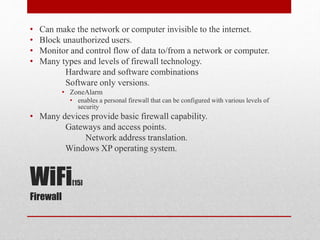 WiFi[15]
Firewall
• Can make the network or computer invisible to the internet.
• Block unauthorized users.
• Monitor and control flow of data to/from a network or computer.
• Many types and levels of firewall technology.
Hardware and software combinations
Software only versions.
• ZoneAlarm
• enables a personal firewall that can be configured with various levels of
security
• Many devices provide basic firewall capability.
Gateways and access points.
Network address translation.
Windows XP operating system.
 