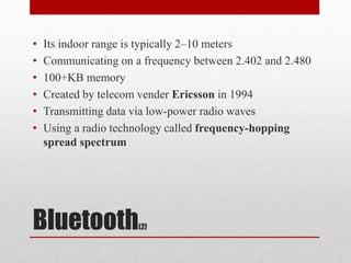 Bluetooth[2]
• Its indoor range is typically 2–10 meters
• Communicating on a frequency between 2.402 and 2.480
• 100+KB memory
• Created by telecom vender Ericsson in 1994
• Transmitting data via low-power radio waves
• Using a radio technology called frequency-hopping
spread spectrum
 