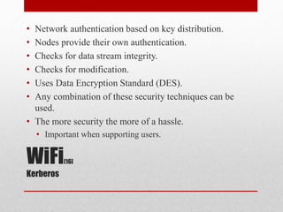 WiFi[16]
Kerberos
• Network authentication based on key distribution.
• Nodes provide their own authentication.
• Checks for data stream integrity.
• Checks for modification.
• Uses Data Encryption Standard (DES).
• Any combination of these security techniques can be
used.
• The more security the more of a hassle.
• Important when supporting users.
 