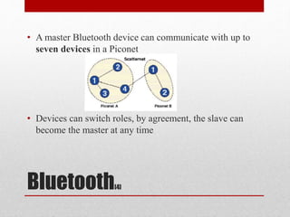 Bluetooth[4]
• A master Bluetooth device can communicate with up to
seven devices in a Piconet
• Devices can switch roles, by agreement, the slave can
become the master at any time
 