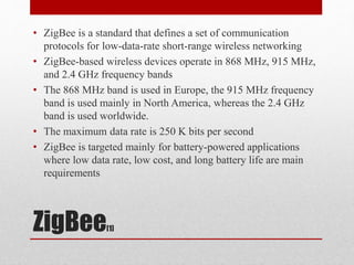 ZigBee[1]
• ZigBee is a standard that defines a set of communication
protocols for low-data-rate short-range wireless networking
• ZigBee-based wireless devices operate in 868 MHz, 915 MHz,
and 2.4 GHz frequency bands
• The 868 MHz band is used in Europe, the 915 MHz frequency
band is used mainly in North America, whereas the 2.4 GHz
band is used worldwide.
• The maximum data rate is 250 K bits per second
• ZigBee is targeted mainly for battery-powered applications
where low data rate, low cost, and long battery life are main
requirements
 