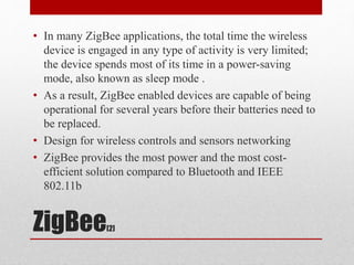 ZigBee[2]
• In many ZigBee applications, the total time the wireless
device is engaged in any type of activity is very limited;
the device spends most of its time in a power-saving
mode, also known as sleep mode .
• As a result, ZigBee enabled devices are capable of being
operational for several years before their batteries need to
be replaced.
• Design for wireless controls and sensors networking
• ZigBee provides the most power and the most cost-
efficient solution compared to Bluetooth and IEEE
802.11b
 