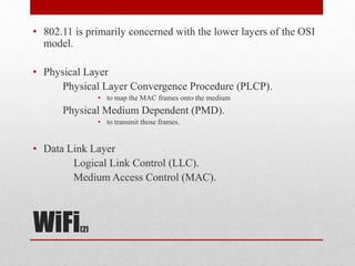 WiFi[2]
• 802.11 is primarily concerned with the lower layers of the OSI
model.
• Physical Layer
Physical Layer Convergence Procedure (PLCP).
• to map the MAC frames onto the medium
Physical Medium Dependent (PMD).
• to transmit those frames.
• Data Link Layer
Logical Link Control (LLC).
Medium Access Control (MAC).
 