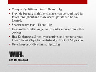 WiFi[5]
802.11a Standard
• Completely different from 11b and 11g.
• Flexible because multiple channels can be combined for
faster throughput and more access points can be co-
located.
• Shorter range than 11b and 11g.
• Runs in the 5 GHz range, so less interference from other
devices.
• Has 12 channels, 8 non-overlapping, and supports rates
from 6 to 54 Mbps, but realistically about 27 Mbps max
• Uses frequency division multiplexing
 