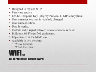 WiFi[12]
Wi-Fi Protected Access (WPA)
• Designed to replace WEP.
• Firmware update.
• 128-bit Temporal Key Integrity Protocol (TKIP) encryption.
• Uses a master key that is regularly changed.
• User authentication.
• Data Integrity.
• Protects radio signal between device and access point.
• Built into Wi-Fi certified equipment.
• Implemented at the MAC level.
• Available in two versions:
• WPA2 Personal.
• WPA2 Enterprise.
 