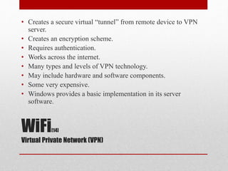 WiFi[14]
Virtual Private Network (VPN)
• Creates a secure virtual “tunnel” from remote device to VPN
server.
• Creates an encryption scheme.
• Requires authentication.
• Works across the internet.
• Many types and levels of VPN technology.
• May include hardware and software components.
• Some very expensive.
• Windows provides a basic implementation in its server
software.
 