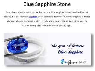 Blue Sapphire Stone
As we have already stated earlier that the best blue sapphire is that found in Kashmir
(India).it is called mayor Neelam. Most important feature of Kashmir sapphire is that it
does not change its colour in electric light while those coming from other sources
exhibit a navy blue colour before the electric light.
 