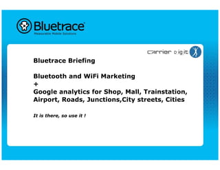 Bluetrace Briefing

Bluetooth and WiFi Marketing
+
Google analytics for Shop, Mall, Trainstation,
Airport, Roads, Junctions,City streets, Cities

It is there, so use it !
 
