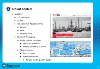Crowd Control
u    Sail 2010
      u    1.5 mio visitors

      u    8 units
      u    Crowd Control Assistant (TNO)

            u    Density
            u    Flow
            u    Dwelling time
      u    Bluetooth Messaging

            u    Public Interest messages
                  u    Last train is leaving
                  u    Waiting time ferry is 1 hour

            u    Flash messages

                  u    Ferry is closed
                  u    Event is shutdown

                        u  Target, reaching 1/100 people

                                                            Bluetrace is onderdeel van Moreless




                                                                                                  22
 