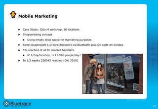 Mobile Marketing


u    Case Study: Otto.nl webshop, 36 locations
u    Shopvertising concept

      u    Using empty shop space for marketing purposes
u    Send couponcode (10 euro discount) via Bluetooth plus QR code on window

u    5% reached of all bt enabled handsets
      u    611/day/location, is 21.996 people/day!

u    In 1,5 weeks 226542 reached (Okt 2010)




                                                                                Bluetrace is onderdeel van Moreless




                                                                                                                      25
 