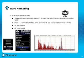 WIFI Marketing


u    WIFI Zone ENERGY 2011
      u    Via website and Digital signs visitors of event ENERGY 2011 are attented to use the
            WIFI.
      u    Steps: 1. connect to WIFI 2. Click Diclaimer 3. Get redirected to mobile website

      u    50.000 visitors
      u    40 Mbps uplink




                                                                                       Bluetrace is onderdeel van Moreless




                                                                                                                             27
 