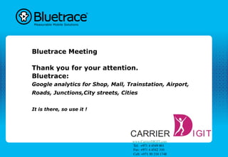 Bluetrace Meeting

Thank you for your attention.
Bluetrace:
Google analytics for Shop, Mall, Trainstation, Airport,
Roads, Junctions,City streets, Cities


It is there, so use it !




                                   www.CarrierDIGIT.com	

                                    Tel:  +971 4 4549 801	

                                    Fax: +971 4 4542 310	

                                    Cell: +971 50 218 1748 	

 