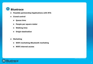 Bluetrace
u    Possible partnership/Applications with RTA

u    Crowd control

      u    Queue time

      u    People per square meter

      u    Walking time

      u    Origin-destination



u    Marketing

      u    WIFI marketing/Bluetooth marketing

      u    WIFI internet access




                                                   Bluetrace is onderdeel van Moreless




                                                                                         3
 