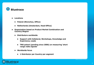 Bluetrace


u    Locations

      u    Poland (Warschau, Office)

      u    Netherlands (Amsterdam, Head Office)

u    Organization based on Product Market Combination and
      Country/Region

      u    Distributors worldwide

            u    Support with Collateral, Workshops, Knowledge and
                  Experience, Leads

            u    TNO patent (pending since 2006) on measuring ‘short
                  range radio signals’

      u    Worldwide focus

            u    1 Distributor per Country per segment


                                                                        Bluetrace is onderdeel van Moreless




                                                                                                              4
 