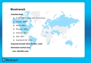 Bluetrace®

Installed Base

  u    6.400 units in more than 70 countries:

  u    Europe: 3500+

  u    Africa: 400+

  u    Morocco: 1000+

  u    Americas: 800+

  u    Asia: 500+

  u    Australia & NZ: 200+

Expected Growth 2012: 8.400+ units

Estimated market size:

 over 100.000 units



                                                 Bluetrace is part of the Moreless group




                                                                                           5
 