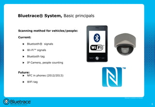 Bluetrace® System, Basic principals


Scanning method for vehicles/people:

Current:

  u    Bluetooth® signals

  u    Wi-Fi™ signals

  u    Bluetooth tag

  u    IP Camera, people counting


Future:
  u    NFC in phones (2012/2013)

  u    WiFi tag




                                       Bluetrace is onderdeel van Moreless




                                                                             9
 