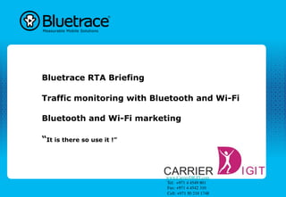 Bluetrace RTA Briefing

Traffic monitoring with Bluetooth and Wi-Fi

Bluetooth and Wi-Fi marketing

“It is there so use it !”



                             www.CarrierDIGIT.com	

                              Tel:  +971 4 4549 801	

                              Fax: +971 4 4542 310	

                              Cell: +971 50 218 1748 	

 