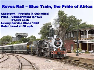 Rovos  R ail –  Blue Train, the  Pride of Africa Capetown – Pretoria (1,000 miles) Price – Compartment for two    $1,300 each   Luxury Service Since 1923 Quiet travel at 58 mph 