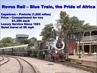 RovosRovos RRail –ail – Blue Train, theBlue Train, the Pride of AfricaPride of Africa
Capetown – Pretoria (1,000 miles)Capetown – Pretoria (1,000 miles)
Price – Compartment for twoPrice – Compartment for two
$1,300 each$1,300 each
Luxury Service Since 1923Luxury Service Since 1923
Quiet travel at 58 mphQuiet travel at 58 mph
 