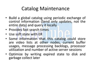 Catalog Maintenance
• Build a global catalog using periodic exchange of
  control information (Send only updates, not the
  entire data) and query it locally
• Provides fast search times
• Use soft state with ER
• Some information that this catalog could store
  are video lists at other nodes, current buffer
  usages, message processing backlogs, processor
  utilization and number of active server sessions
• Optimize by writing expired state to disk and
  garbage collect later
 