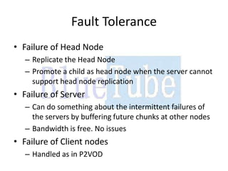 Fault Tolerance
• Failure of Head Node
   – Replicate the Head Node
   – Promote a child as head node when the server cannot
     support head node replication
• Failure of Server
   – Can do something about the intermittent failures of
     the servers by buffering future chunks at other nodes
   – Bandwidth is free. No issues
• Failure of Client nodes
   – Handled as in P2VOD
 