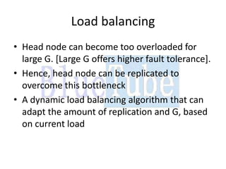 Load balancing
• Head node can become too overloaded for
  large G. [Large G offers higher fault tolerance].
• Hence, head node can be replicated to
  overcome this bottleneck
• A dynamic load balancing algorithm that can
  adapt the amount of replication and G, based
  on current load
 