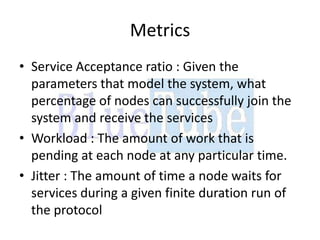 Metrics
• Service Acceptance ratio : Given the
  parameters that model the system, what
  percentage of nodes can successfully join the
  system and receive the services
• Workload : The amount of work that is
  pending at each node at any particular time.
• Jitter : The amount of time a node waits for
  services during a given finite duration run of
  the protocol
 