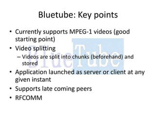 Bluetube: Key points
• Currently supports MPEG-1 videos (good
  starting point)
• Video splitting
  – Videos are split into chunks (beforehand) and
    stored
• Application launched as server or client at any
  given instant
• Supports late coming peers
• RFCOMM
 