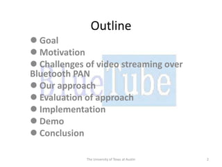 Outline
 Goal
 Motivation
 Challenges of video streaming over
Bluetooth PAN
 Our approach
 Evaluation of approach
 Implementation
 Demo
 Conclusion

             The University of Texas at Austin   2
 