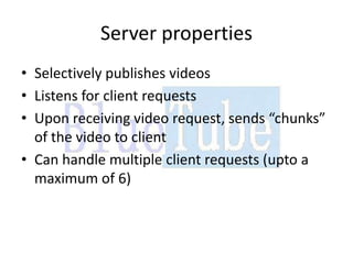 Server properties
• Selectively publishes videos
• Listens for client requests
• Upon receiving video request, sends “chunks”
  of the video to client
• Can handle multiple client requests (upto a
  maximum of 6)
 