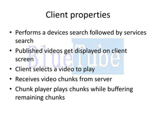 Client properties
• Performs a devices search followed by services
  search
• Published videos get displayed on client
  screen
• Client selects a video to play
• Receives video chunks from server
• Chunk player plays chunks while buffering
  remaining chunks
 