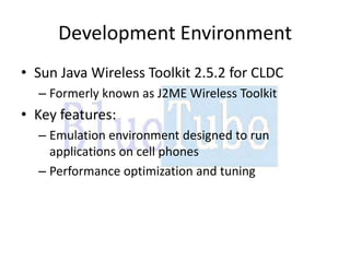 Development Environment
• Sun Java Wireless Toolkit 2.5.2 for CLDC
  – Formerly known as J2ME Wireless Toolkit
• Key features:
  – Emulation environment designed to run
    applications on cell phones
  – Performance optimization and tuning
 