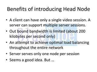 Benefits of introducing Head Node
• A client can have only a single video session. A
  server can support multiple server sessions.
• Out bound bandwidth is limited (about 200
  kilobytes per second only)
• An attempt to achieve optimal load balancing
  throughout the entire network
• Server serves only one node per session
• Seems a good idea. But …
 