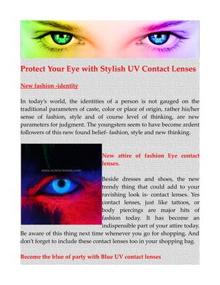 Protect Your Eye with Stylish UV Contact Lenses
New fashion -identity
In today’s world, the identities of a person is not gauged on the
traditional parameters of caste, color or place of origin, rather his/her
sense of fashion, style and of course level of thinking, are new
parameters for judgment. The youngsters seem to have become ardent
followers of this new found belief- fashion, style and new thinking.
New attire of fashion Eye contact
lenses.
Beside dresses and shoes, the new
trendy thing that could add to your
ravishing look is- contact lenses. Yes
contact lenses, just like tattoos, or
body piercings are major hits of
fashion today. It has become an
indispensible part of your attire today.
Be aware of this thing next time whenever you go for shopping. And
don’t forget to include these contact lenses too in your shopping bag.
Become the blue of party with Blue UV contact lenses
 