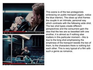 This scene is of the two protagonists
embracing on public transport (again, notice
the blue interior). The close up shot frames
the couple in an intimate, personal way
which contrasts with the following wide shot.
The two shot types create different
perspectives and the consumers gain the
idea that the two are so besotted with one
another, it is almost as if nothing else
matters in this particular moment – this is
due to the long shot emphasising the
emptiness of the transport beside the two of
them, to the characters there is nothing but
each other. This is very typical of a film with
such a genre as romance.
 