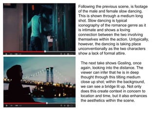 Following the previous scene, is footage
of the male and female slow dancing.
This is shown through a medium long
shot. Slow dancing is typical
iconography of the romance genre as it
is intimate and shows a loving
connection between the two involving
themselves within the action. Untypically,
however, the dancing is taking place
unconventionally as the two characters
show a lack of formal attire.
The next take shows Gosling, once
again, looking into the distance. The
viewer can infer that he is in deep
thought through this tilting medium
close up shot; within the background,
we can see a bridge lit up. Not only
does this create context in concern to
location and time, but it also enhances
the aesthetics within the scene.
 
