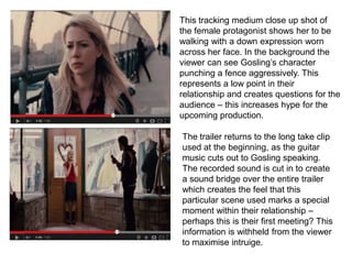 This tracking medium close up shot of
the female protagonist shows her to be
walking with a down expression worn
across her face. In the background the
viewer can see Gosling’s character
punching a fence aggressively. This
represents a low point in their
relationship and creates questions for the
audience – this increases hype for the
upcoming production.
The trailer returns to the long take clip
used at the beginning, as the guitar
music cuts out to Gosling speaking.
The recorded sound is cut in to create
a sound bridge over the entire trailer
which creates the feel that this
particular scene used marks a special
moment within their relationship –
perhaps this is their first meeting? This
information is withheld from the viewer
to maximise intruige.
 