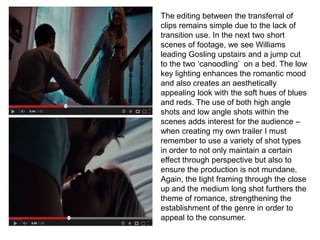 The editing between the transferral of
clips remains simple due to the lack of
transition use. In the next two short
scenes of footage, we see Williams
leading Gosling upstairs and a jump cut
to the two ‘canoodling’ on a bed. The low
key lighting enhances the romantic mood
and also creates an aesthetically
appealing look with the soft hues of blues
and reds. The use of both high angle
shots and low angle shots within the
scenes adds interest for the audience –
when creating my own trailer I must
remember to use a variety of shot types
in order to not only maintain a certain
effect through perspective but also to
ensure the production is not mundane.
Again, the tight framing through the close
up and the medium long shot furthers the
theme of romance, strengthening the
establishment of the genre in order to
appeal to the consumer.
 