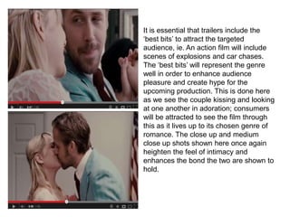 It is essential that trailers include the
‘best bits’ to attract the targeted
audience, ie. An action film will include
scenes of explosions and car chases.
The ‘best bits’ will represent the genre
well in order to enhance audience
pleasure and create hype for the
upcoming production. This is done here
as we see the couple kissing and looking
at one another in adoration; consumers
will be attracted to see the film through
this as it lives up to its chosen genre of
romance. The close up and medium
close up shots shown here once again
heighten the feel of intimacy and
enhances the bond the two are shown to
hold.
 