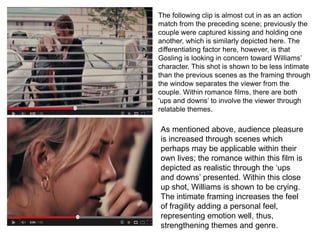 The following clip is almost cut in as an action
match from the preceding scene; previously the
couple were captured kissing and holding one
another, which is similarly depicted here. The
differentiating factor here, however, is that
Gosling is looking in concern toward Williams’
character. This shot is shown to be less intimate
than the previous scenes as the framing through
the window separates the viewer from the
couple. Within romance films, there are both
‘ups and downs’ to involve the viewer through
relatable themes.
As mentioned above, audience pleasure
is increased through scenes which
perhaps may be applicable within their
own lives; the romance within this film is
depicted as realistic through the ‘ups
and downs’ presented. Within this close
up shot, Williams is shown to be crying.
The intimate framing increases the feel
of fragility adding a personal feel,
representing emotion well, thus,
strengthening themes and genre.
 