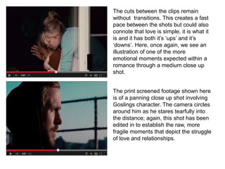 The cuts between the clips remain
without transitions. This creates a fast
pace between the shots but could also
connote that love is simple, it is what it
is and it has both it’s ‘ups’ and it’s
‘downs’. Here, once again, we see an
illustration of one of the more
emotional moments expected within a
romance through a medium close up
shot.
The print screened footage shown here
is of a panning close up shot involving
Goslings character. The camera circles
around him as he stares tearfully into
the distance; again, this shot has been
edited in to establish the raw, more
fragile moments that depict the struggle
of love and relationships.
 