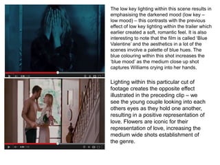 The low key lighting within this scene results in
emphasising the darkened mood (low key –
low mood) – this contrasts with the previous
effect of low key lighting within the trailer which
earlier created a soft, romantic feel. It is also
interesting to note that the film is called ‘Blue
Valentine’ and the aesthetics in a lot of the
scenes involve a palette of blue hues. The
blue colouring within this shot increases the
‘blue mood’ as the medium close up shot
captures Williams crying into her hands.
Lighting within this particular cut of
footage creates the opposite effect
illustrated in the preceding clip – we
see the young couple looking into each
others eyes as they hold one another,
resulting in a positive representation of
love. Flowers are iconic for their
representation of love, increasing the
medium wide shots establishment of
the genre.
 